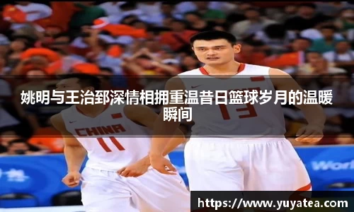 姚明与王治郅深情相拥重温昔日篮球岁月的温暖瞬间
