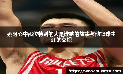 姚明心中那位特别的人是谁她的故事与他篮球生涯的交织