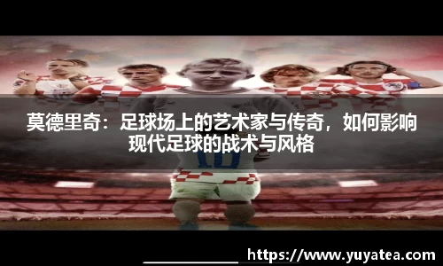 莫德里奇：足球场上的艺术家与传奇，如何影响现代足球的战术与风格